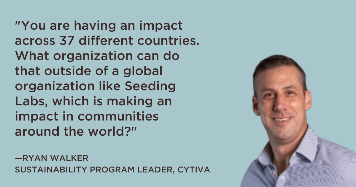 "“You are having an impact across 37 different countries. What organization can do that outside of a global organization like Seeding Labs, which is making an impact in communities around the world?” --Ryan Walker