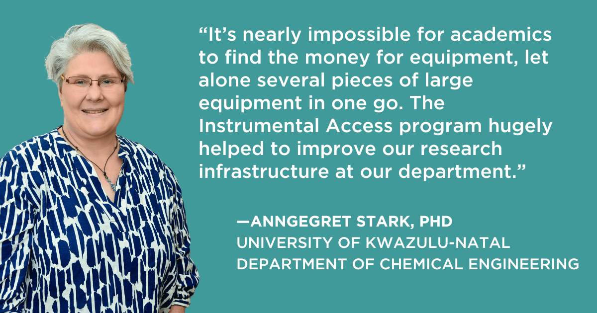 “It’s nearly impossible for academics to find the money for equipment, let alone several pieces of large equipment in one go. The Instrumental Access program hugely helped to improve our research infrastructure at our department.” —Annegret Stark, PhD, University of KwaZulu-Natal
