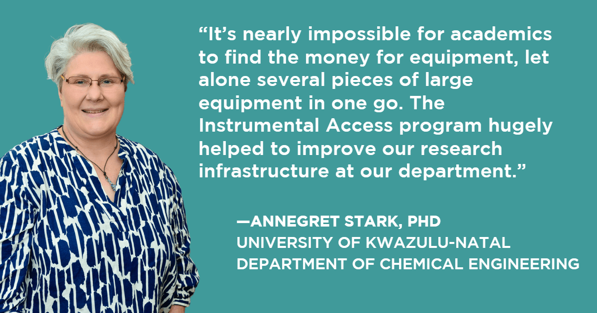 “It’s nearly impossible for academics to find the money for equipment, let alone several pieces of large equipment in one go. The Instrumental Access program hugely helped to improve our research infrastructure at our department.” —Annegret Stark, PhD, University of KwaZulu-Natal